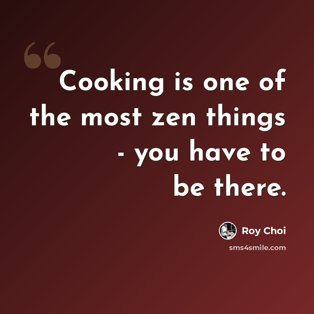 “Cooking is one of the most zen things - you have to be there.” quote by Roy Choi