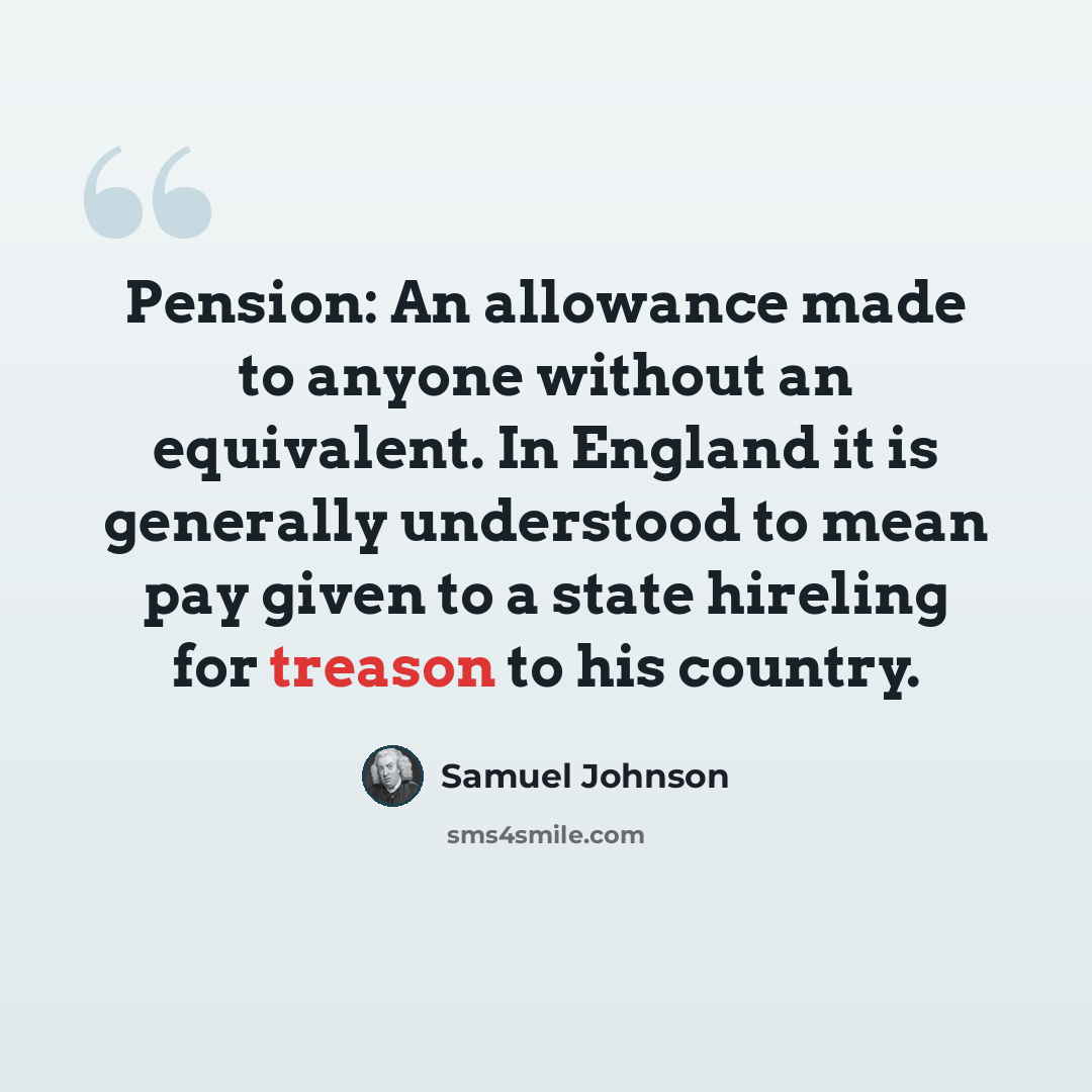 “Pension: An allowance made to anyone without an equivalent. In England it is generally understood to mean pay given to a state hireling for treason to his country.” quote by Samuel Johnson