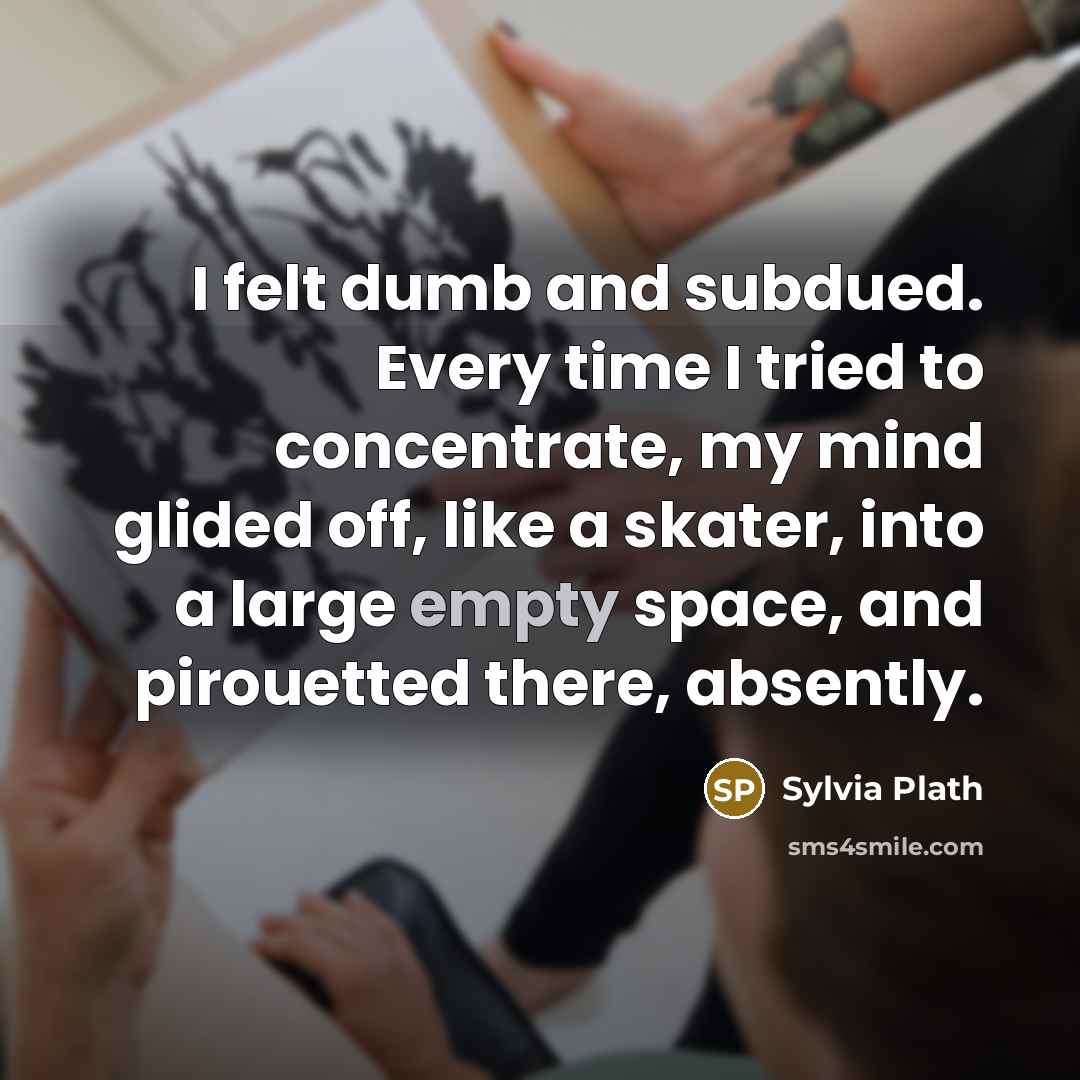 “I felt dumb and subdued. Every time I tried to concentrate, my mind glided off, like a skater, into a large empty space, and pirouetted there, absently.” quote by Sylvia Plath