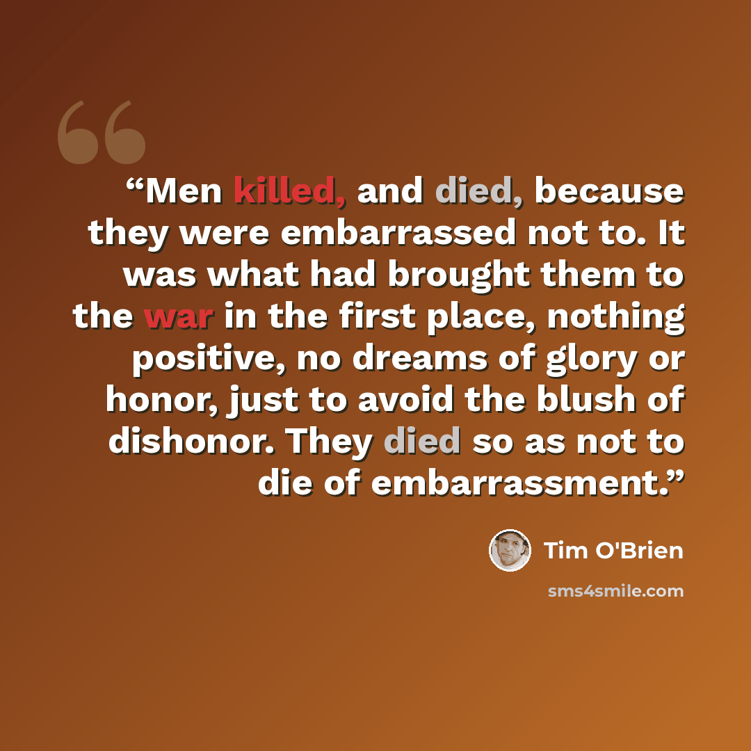 “Men killed, and died, because they were embarrassed not to. It was what had brought them to the war in the first place, nothing positive, no dreams of glory or honor, just to avoid the blush of dishonor. They died so as not to die of embarrassment.” quote by Tim O'Brien