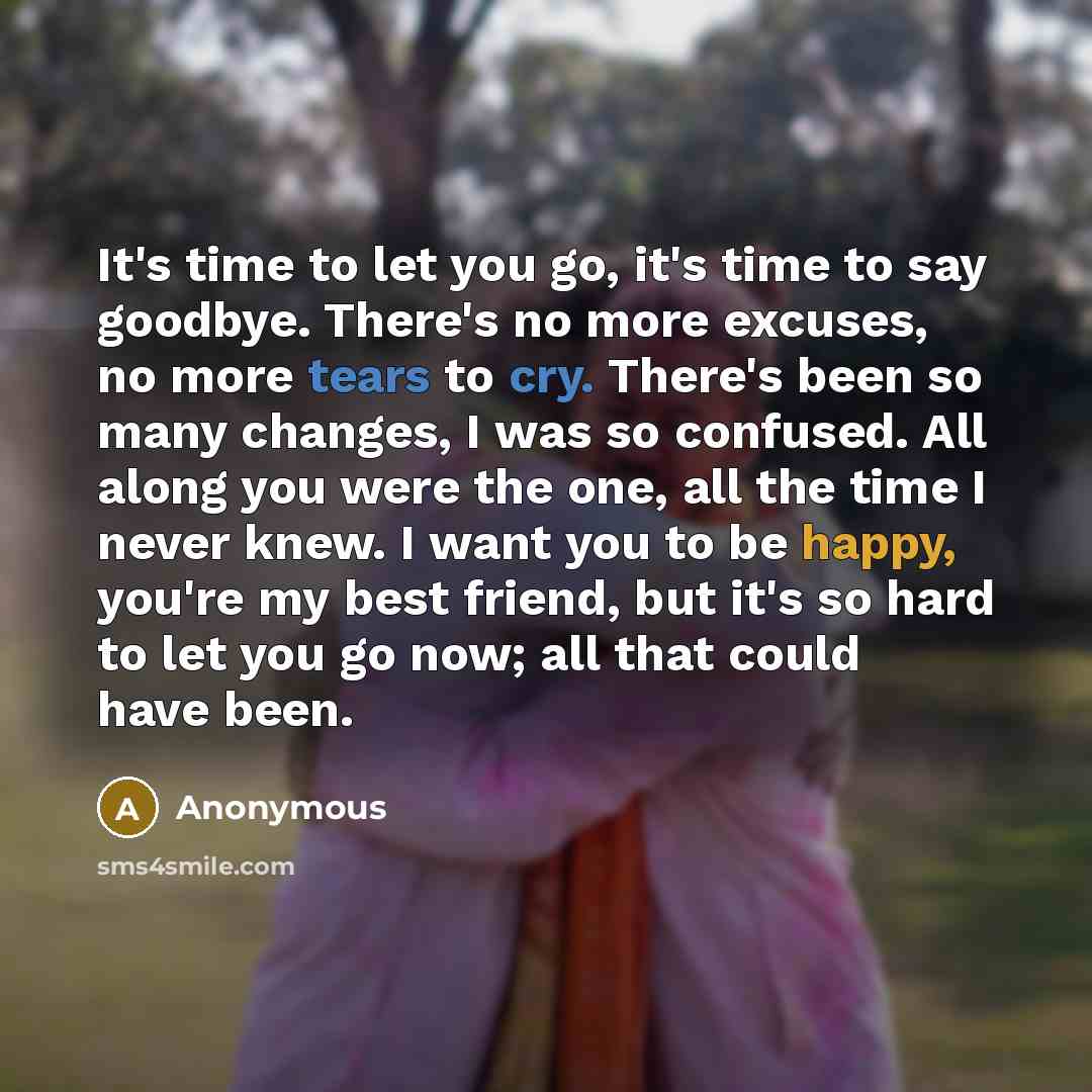 “It's time to let you go, it's time to say goodbye. There's no more excuses, no more tears to cry. There's been so many changes, I was so confused. All along you were the one, all the time I never knew. I want you to be happy, you're my best friend, but it's so hard to let you go now; all that…” quote by Anonymous