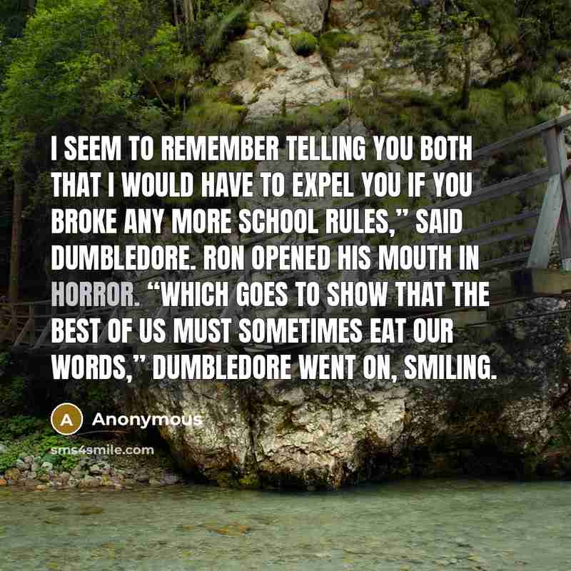 “I seem to remember telling you both that I would have to expel you if you broke any more school rules,” said Dumbledore. Ron opened his mouth in horror. “Which goes to show that the best of us must sometimes eat our words,” Dumbledore went on, smiling.” quote by Anonymous
