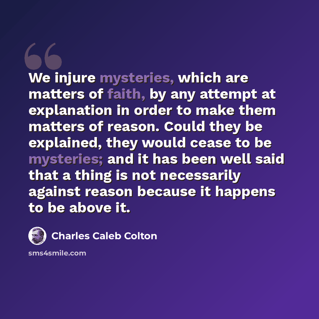 “We injure mysteries, which are matters of faith, by any attempt at explanation in order to make them matters of reason. Could they be explained, they would cease to be mysteries; and it has been well said that a thing is not necessarily against reason because it happens to be above it.” quote by Charles Caleb Colton