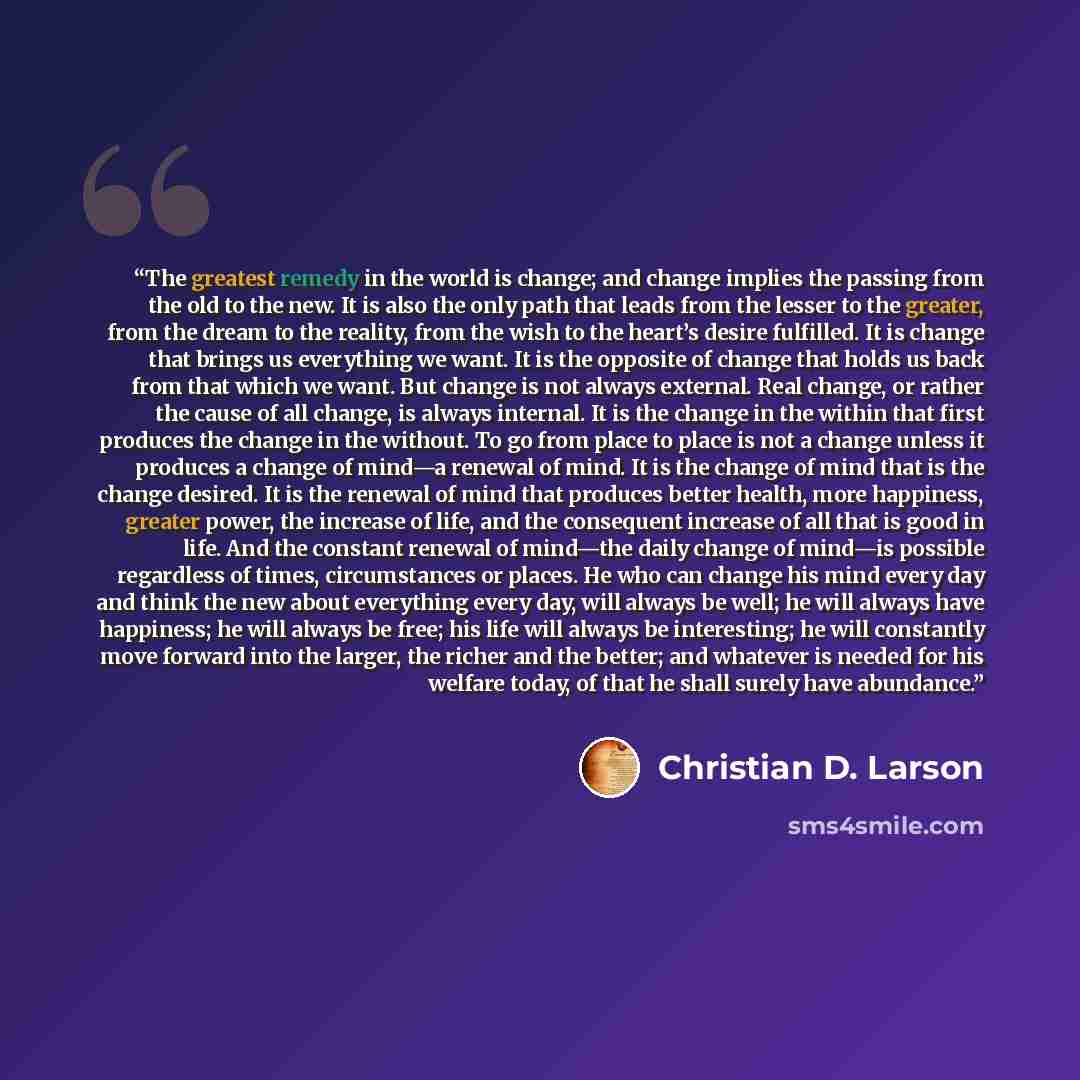 “The greatest remedy in the world is change; and change implies the passing from the old to the new. It is also the only path that leads from the lesser to the greater, from the dream to the reality, from the wish to the heart’s desire fulfilled. It is change that brings us everything we want. It…” quote by Christian D. Larson