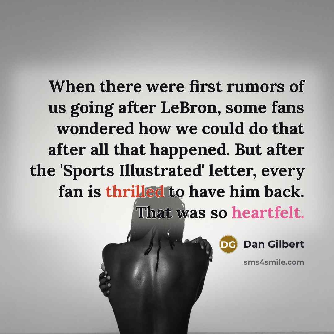 “When there were first rumors of us going after LeBron, some fans wondered how we could do that after all that happened. But after the 'Sports Illustrated' letter, every fan is thrilled to have him back. That was so heartfelt.” quote by Dan Gilbert