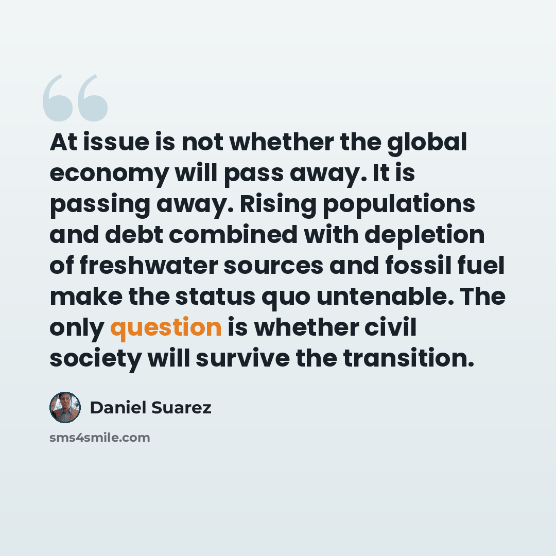 “At issue is not whether the global economy will pass away. It is passing away. Rising populations and debt combined with depletion of freshwater sources and fossil fuel make the status quo untenable. The only question is whether civil society will survive the transition.” quote by Daniel Suarez