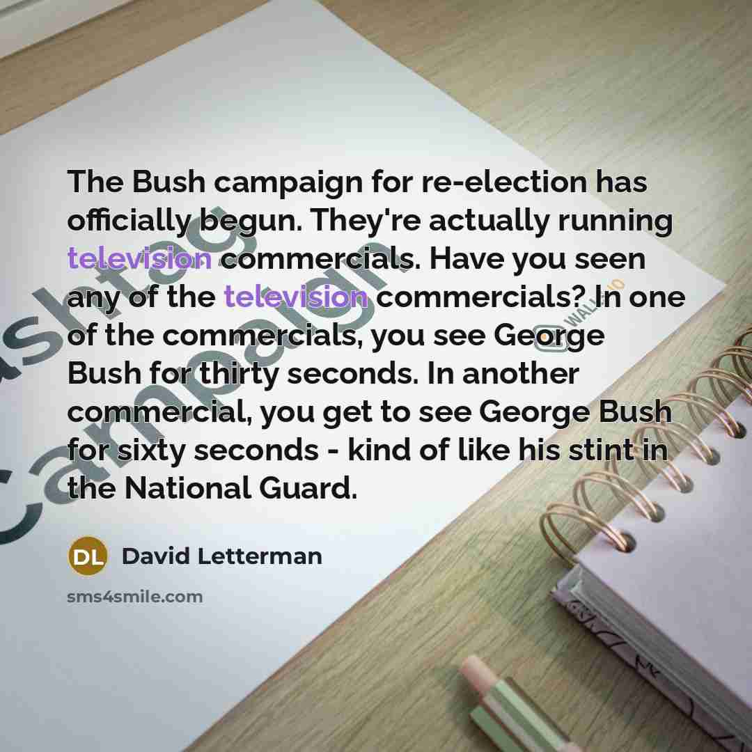 “The Bush campaign for re-election has officially begun. They're actually running television commercials. Have you seen any of the television commercials? In one of the commercials, you see George Bush for thirty seconds. In another commercial, you get to see George Bush for sixty seconds - kind of…” quote by David Letterman