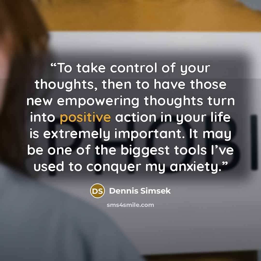 “To take control of your thoughts, then to have those new empowering thoughts turn into positive action in your life is extremely important. It may be one of the biggest tools I’ve used to conquer my anxiety.” quote by Dennis Simsek