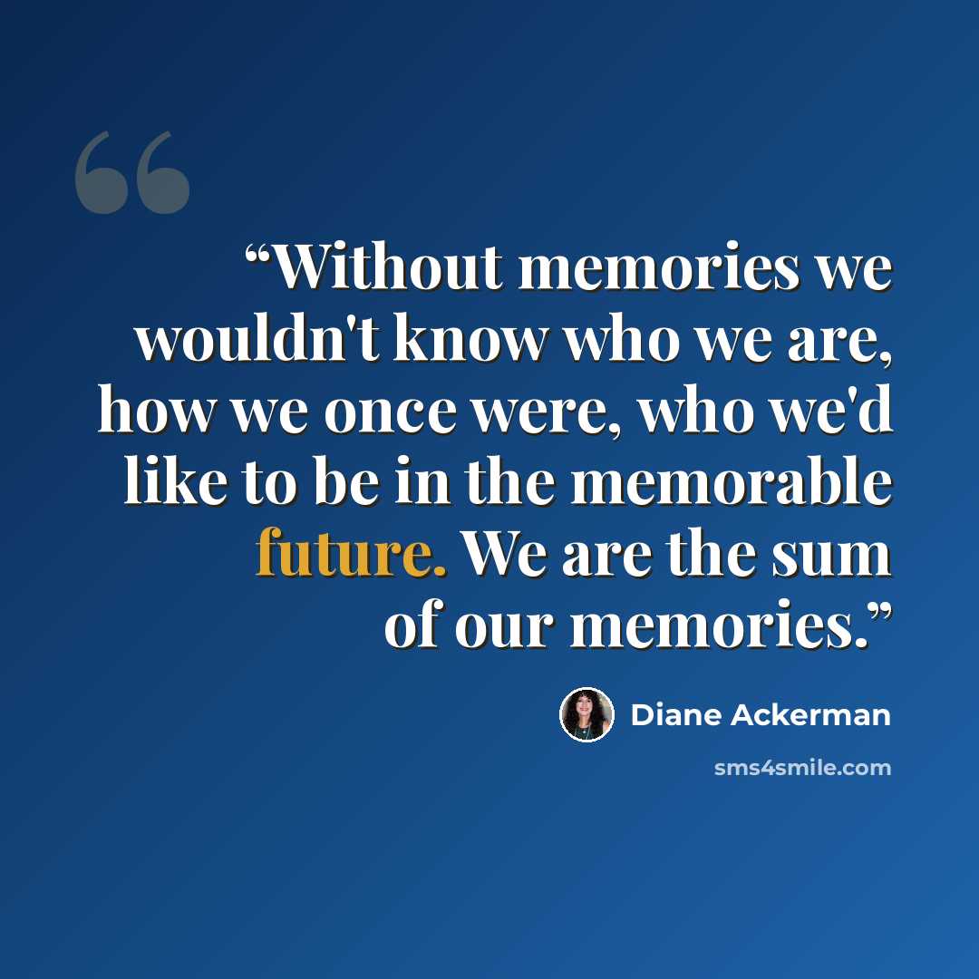 “Without memories we wouldn't know who we are, how we once were, who we'd like to be in the memorable future. We are the sum of our memories.” quote by Diane Ackerman