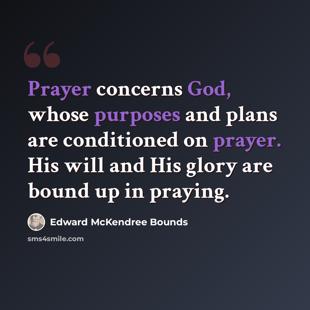 “Prayer concerns God, whose purposes and plans are conditioned on prayer. His will and His glory are bound up in praying.” quote by Edward McKendree Bounds