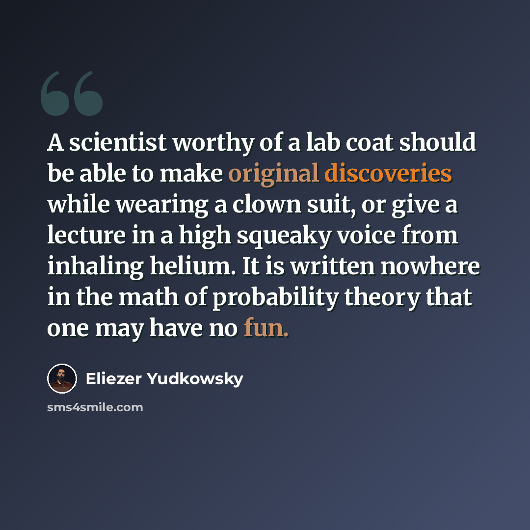 “A scientist worthy of a lab coat should be able to make original discoveries while wearing a clown suit, or give a lecture in a high squeaky voice from inhaling helium. It is written nowhere in the math of probability theory that one may have no fun.” quote by Eliezer Yudkowsky