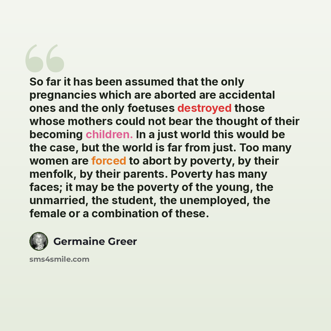 “So far it has been assumed that the only pregnancies which are aborted are accidental ones and the only foetuses destroyed those whose mothers could not bear the thought of their becoming children. In a just world this would be the case, but the world is far from just. Too many women are forced to…” quote by Germaine Greer