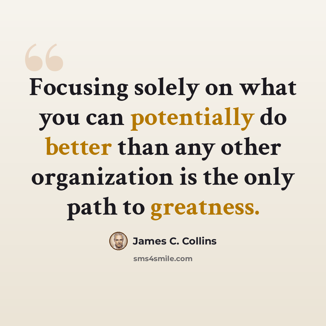 “Focusing solely on what you can potentially do better than any other organization is the only path to greatness.” quote by James C. Collins