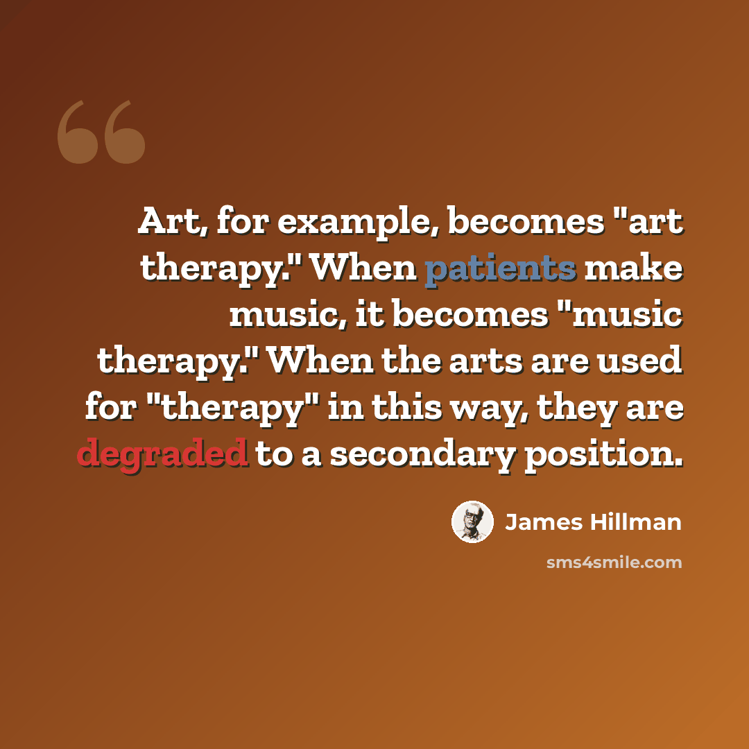 “Art, for example, becomes "art therapy." When patients make music, it becomes "music therapy." When the arts are used for "therapy" in this way, they are degraded to a secondary position.” quote by James Hillman