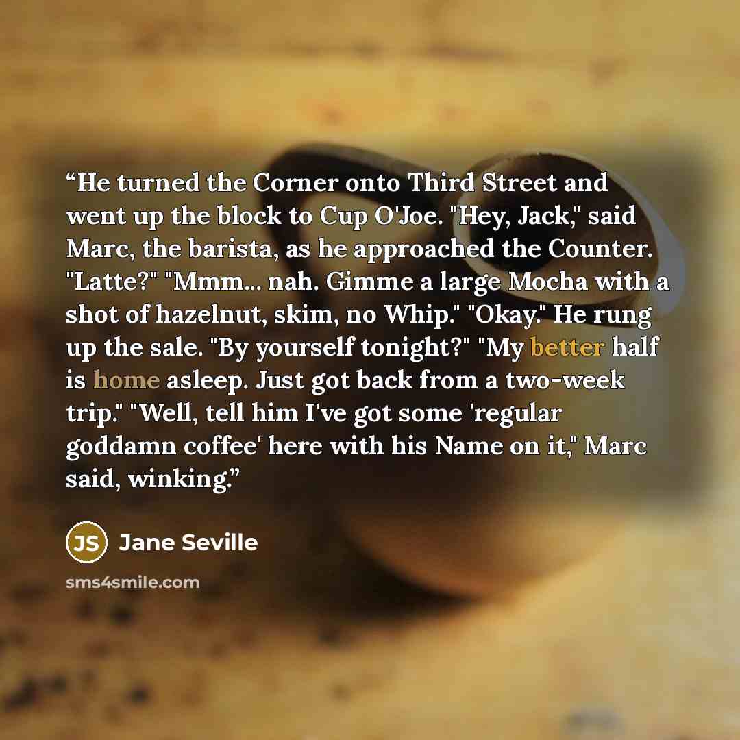 “He turned the Corner onto Third Street and went up the block to Cup O'Joe. "Hey, Jack," said Marc, the barista, as he approached the Counter. "Latte?" "Mmm... nah. Gimme a large Mocha with a shot of hazelnut, skim, no Whip." "Okay." He rung up the sale. "By yourself tonight?" "My better half is…” quote by Jane Seville