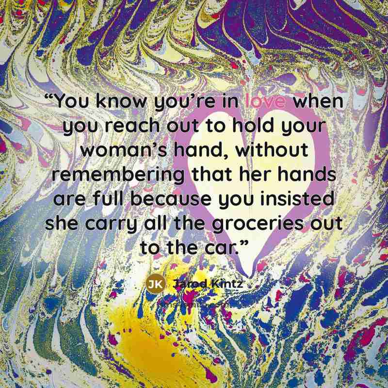 “You know you’re in love when you reach out to hold your woman’s hand, without remembering that her hands are full because you insisted she carry all the groceries out to the car.” quote by Jarod Kintz