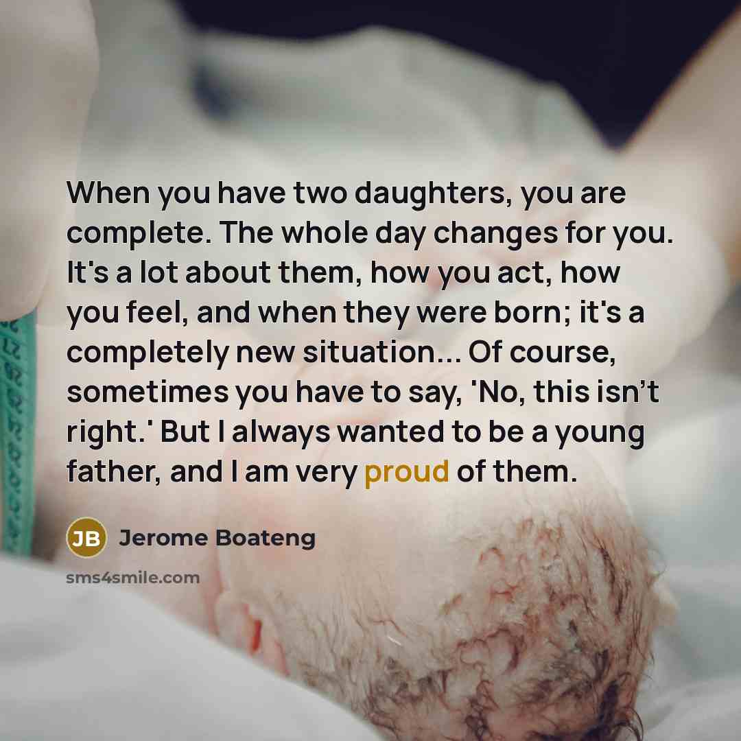 “When you have two daughters, you are complete. The whole day changes for you. It's a lot about them, how you act, how you feel, and when they were born; it's a completely new situation... Of course, sometimes you have to say, 'No, this isn't right.' But I always wanted to be a young father, and I…” quote by Jerome Boateng