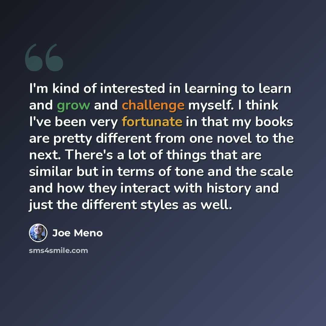 “I'm kind of interested in learning to learn and grow and challenge myself. I think I've been very fortunate in that my books are pretty different from one novel to the next. There's a lot of things that are similar but in terms of tone and the scale and how they interact with history and just the…” quote by Joe Meno