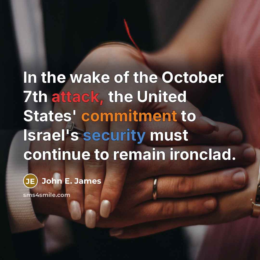 “In the wake of the October 7th attack, the United States' commitment to Israel's security must continue to remain ironclad.” quote by John E. James