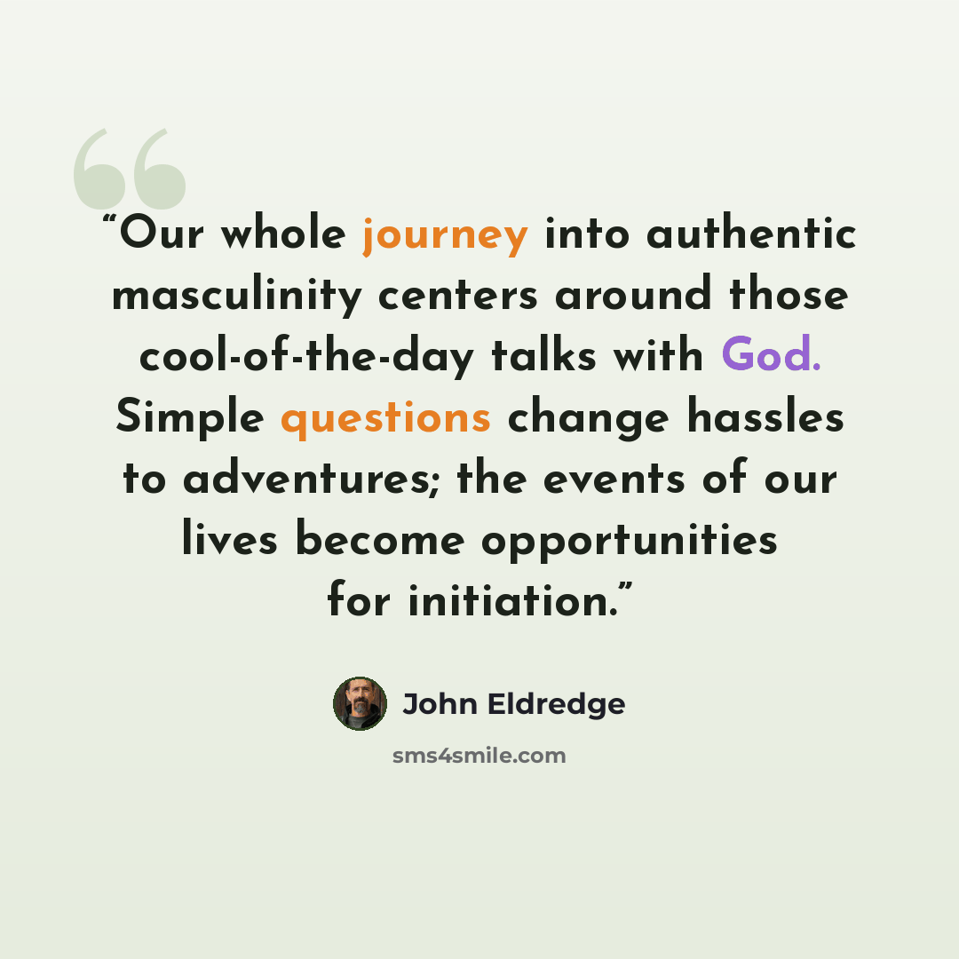 “Our whole journey into authentic masculinity centers around those cool-of-the-day talks with God. Simple questions change hassles to adventures; the events of our lives become opportunities for initiation.” quote by John Eldredge