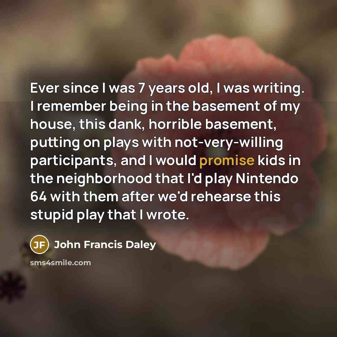 “Ever since I was 7 years old, I was writing. I remember being in the basement of my house, this dank, horrible basement, putting on plays with not-very-willing participants, and I would promise kids in the neighborhood that I'd play Nintendo 64 with them after we'd rehearse this stupid play that I…” quote by John Francis Daley