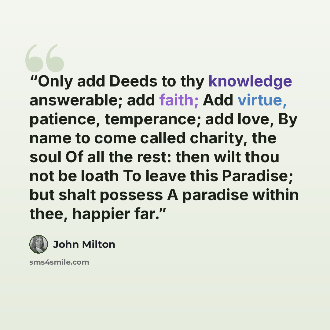 “Only add Deeds to thy knowledge answerable; add faith; Add virtue, patience, temperance; add love, By name to come called charity, the soul Of all the rest: then wilt thou not be loath To leave this Paradise; but shalt possess A paradise within thee, happier far.” quote by John Milton