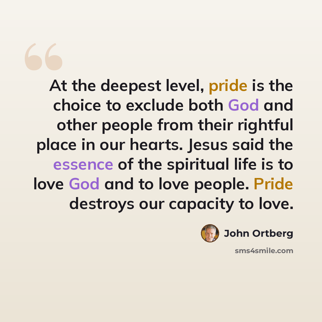 “At the deepest level, pride is the choice to exclude both God and other people from their rightful place in our hearts. Jesus said the essence of the spiritual life is to love God and to love people. Pride destroys our capacity to love.” quote by John Ortberg