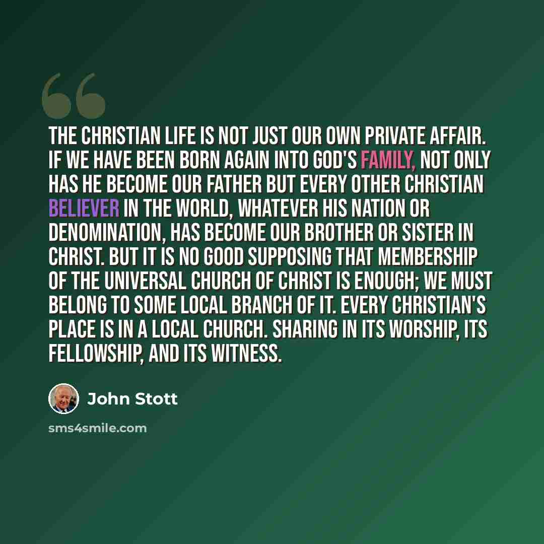 “The Christian life is not just our own private affair. If we have been born again into God's family, not only has he become our Father but every other Christian believer in the world, whatever his nation or denomination, has become our brother or sister in Christ. But it is no good supposing that…” quote by John Stott