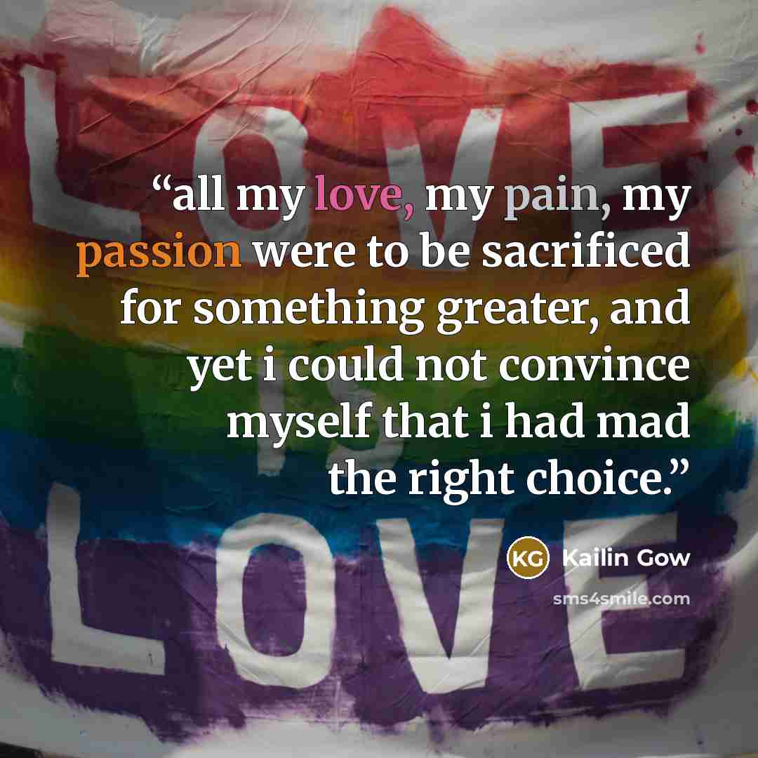 “all my love, my pain, my passion were to be sacrificed for something greater, and yet i could not convince myself that i had mad the right choice.” quote by Kailin Gow