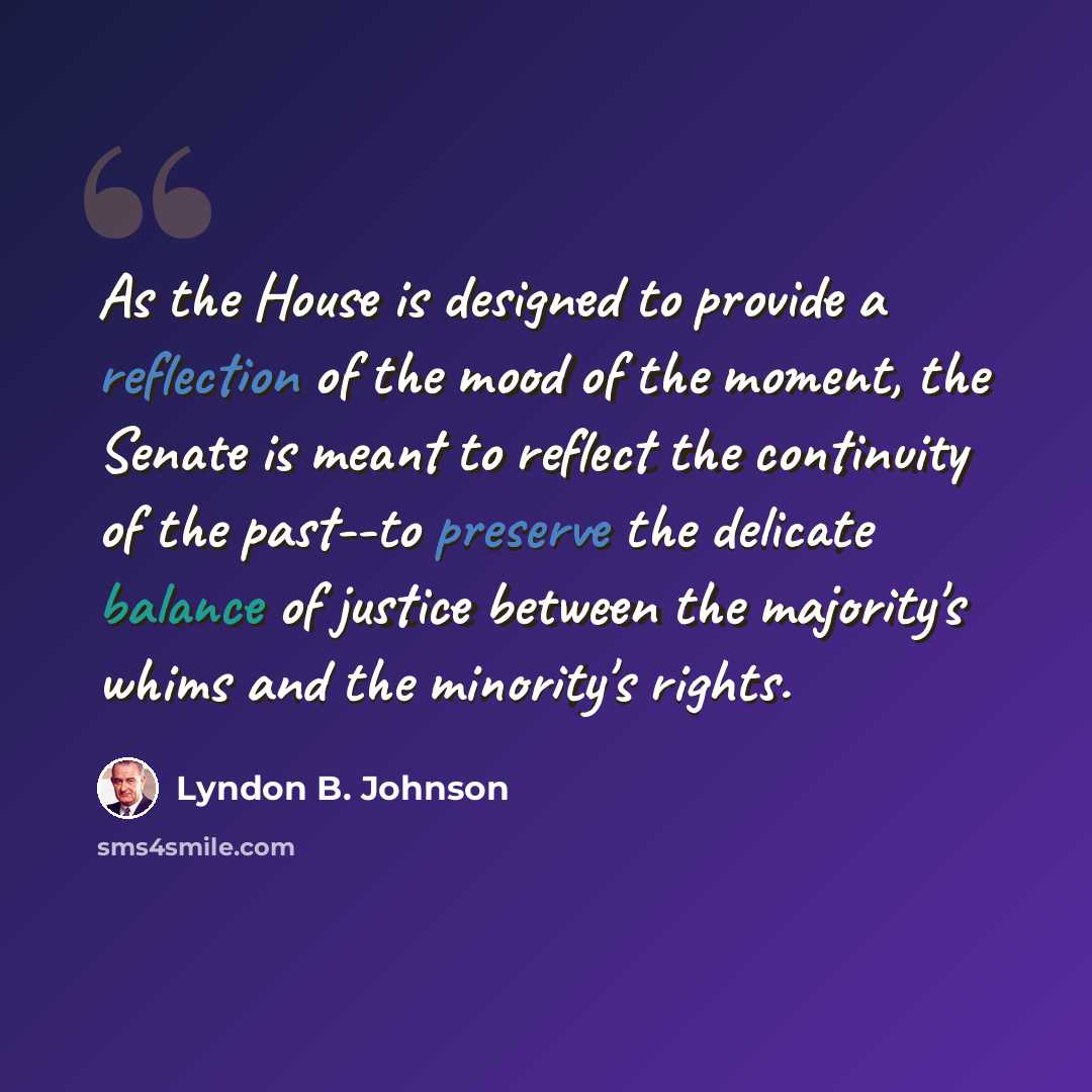 “As the House is designed to provide a reflection of the mood of the moment, the Senate is meant to reflect the continuity of the past--to preserve the delicate balance of justice between the majority's whims and the minority's rights.” quote by Lyndon B. Johnson