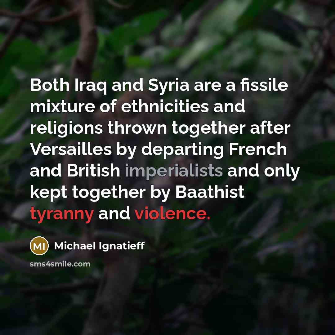 “Both Iraq and Syria are a fissile mixture of ethnicities and religions thrown together after Versailles by departing French and British imperialists and only kept together by Baathist tyranny and violence.” quote by Michael Ignatieff