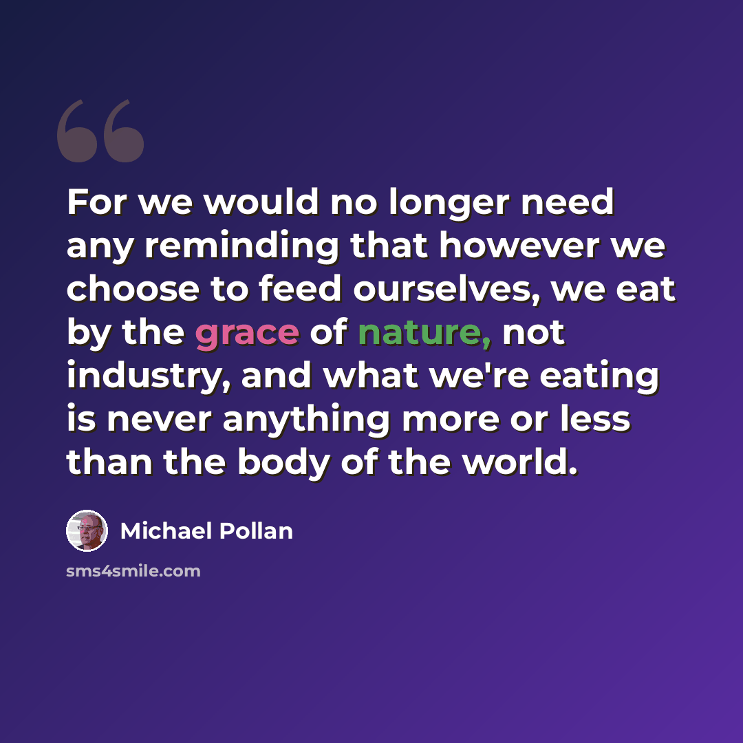 “For we would no longer need any reminding that however we choose to feed ourselves, we eat by the grace of nature, not industry, and what we're eating is never anything more or less than the body of the world.” quote by Michael Pollan
