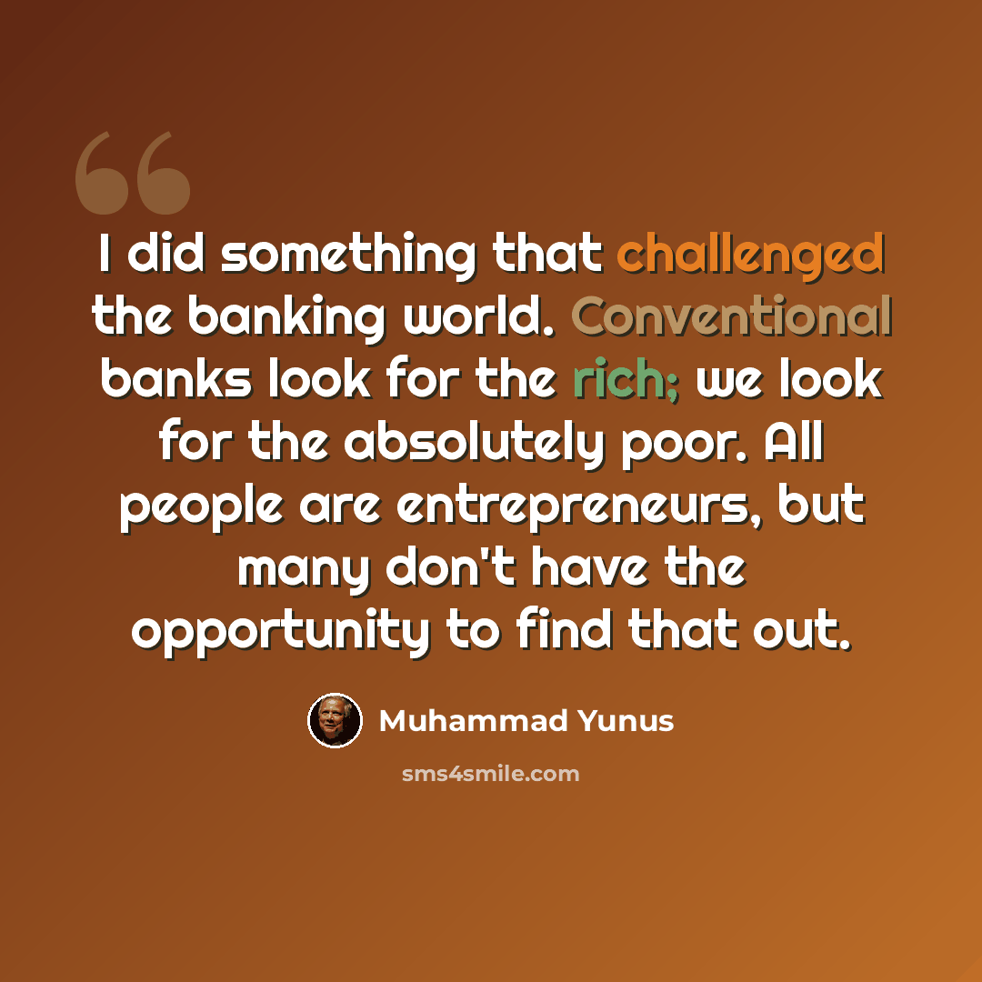 “I did something that challenged the banking world. Conventional banks look for the rich; we look for the absolutely poor. All people are entrepreneurs, but many don't have the opportunity to find that out.” quote by Muhammad Yunus