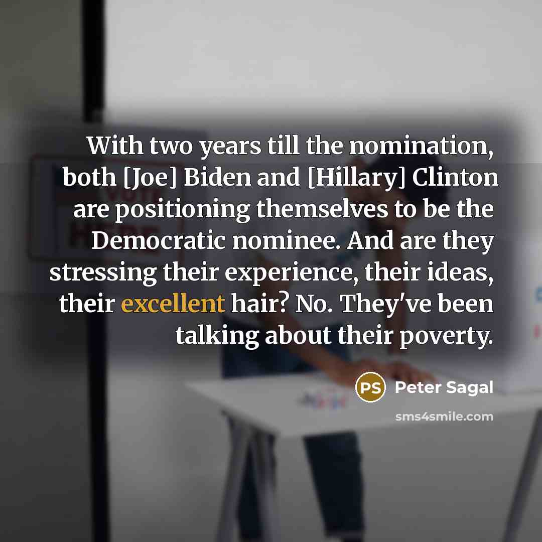 “With two years till the nomination, both [Joe] Biden and [Hillary] Clinton are positioning themselves to be the Democratic nominee. And are they stressing their experience, their ideas, their excellent hair? No. They've been talking about their poverty.” quote by Peter Sagal