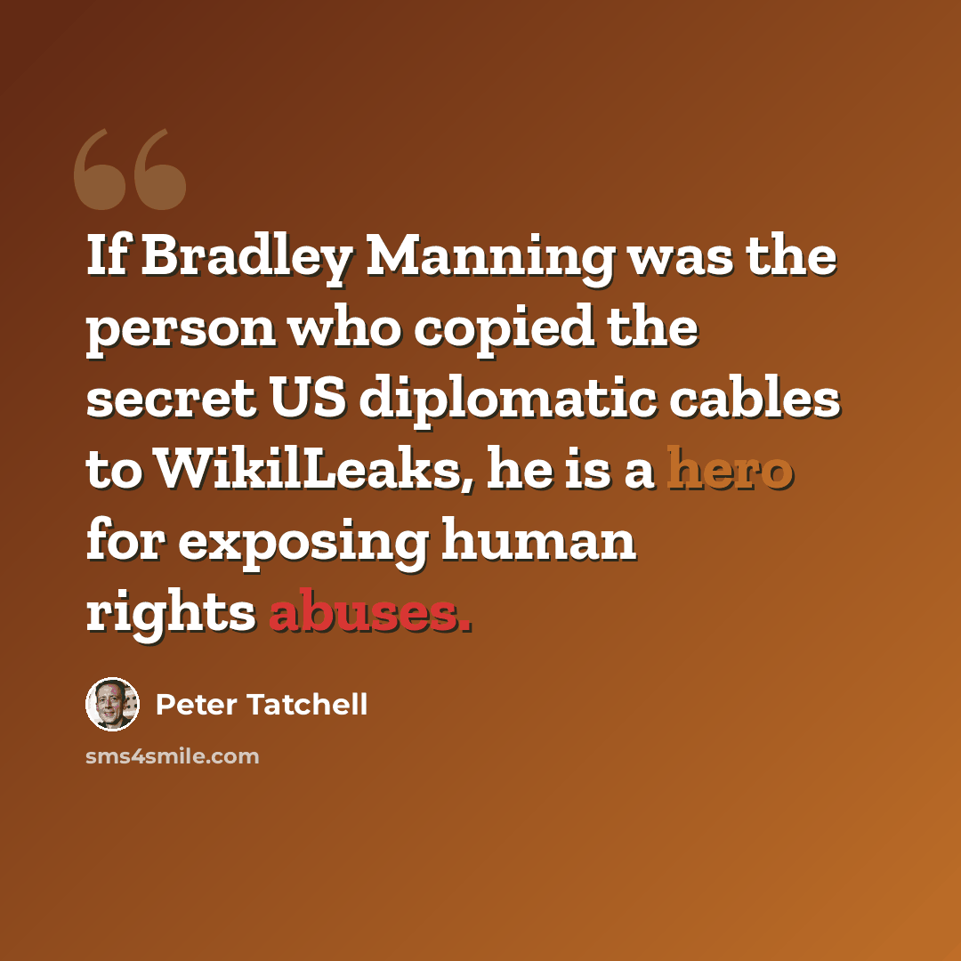 “If Bradley Manning was the person who copied the secret US diplomatic cables to WikilLeaks, he is a hero for exposing human rights abuses.” quote by Peter Tatchell