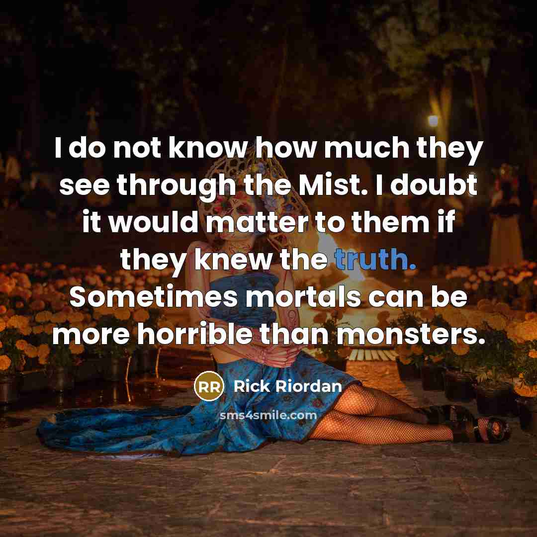 “I do not know how much they see through the Mist. I doubt it would matter to them if they knew the truth. Sometimes mortals can be more horrible than monsters.” quote by Rick Riordan