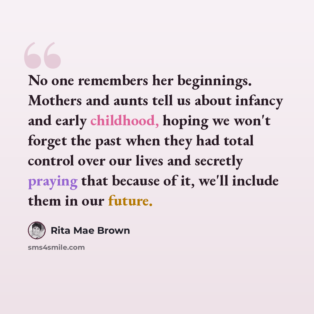 “No one remembers her beginnings. Mothers and aunts tell us about infancy and early childhood, hoping we won't forget the past when they had total control over our lives and secretly praying that because of it, we'll include them in our future.” quote by Rita Mae Brown
