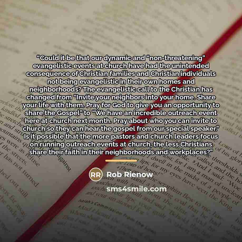 “Could it be that our dynamic and “non-threatening” evangelistic events at church have had the unintended consequence of Christian families and Christian individuals not being evangelistic in their own homes and neighborhoods? The evangelistic call to the Christian has changed from “Invite your…” quote by Rob Rienow