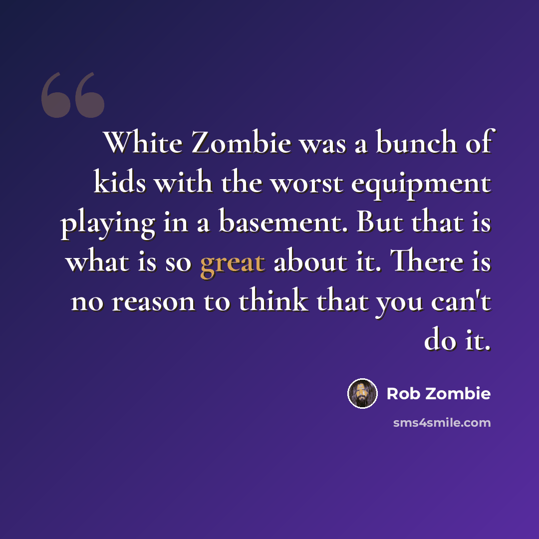 “White Zombie was a bunch of kids with the worst equipment playing in a basement. But that is what is so great about it. There is no reason to think that you can't do it.” quote by Rob Zombie