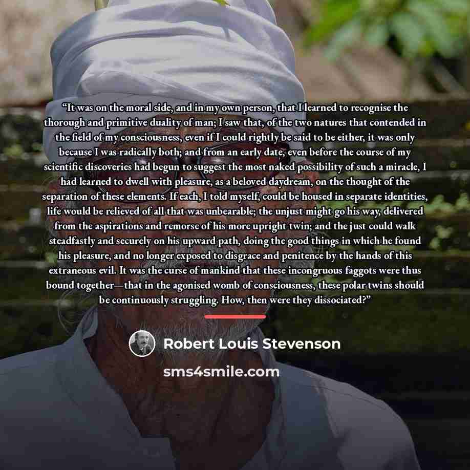 “It was on the moral side, and in my own person, that I learned to recognise the thorough and primitive duality of man; I saw that, of the two natures that contended in the field of my consciousness, even if I could rightly be said to be either, it was only because I was radically both; and from an…” quote by Robert Louis Stevenson