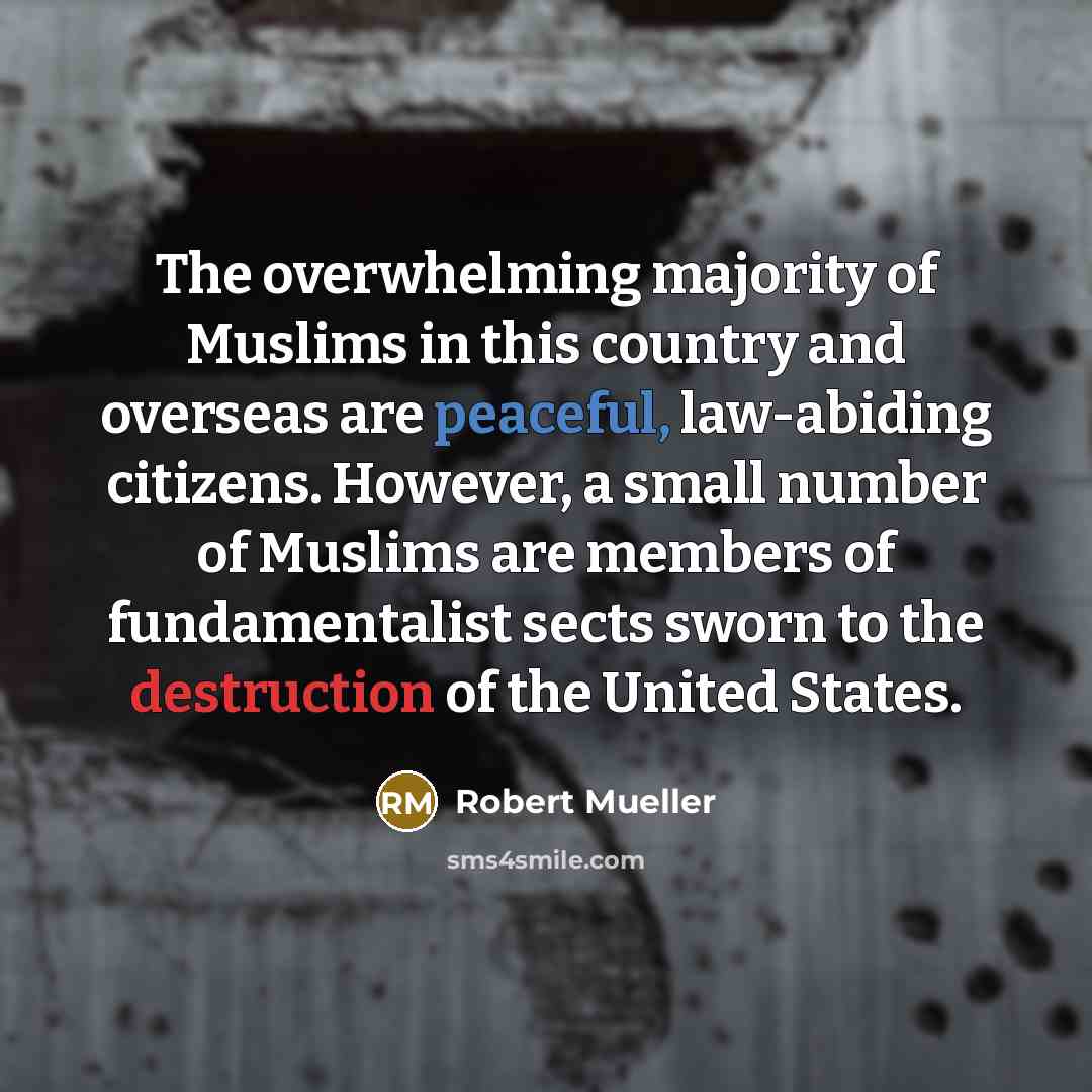 “The overwhelming majority of Muslims in this country and overseas are peaceful, law-abiding citizens. However, a small number of Muslims are members of fundamentalist sects sworn to the destruction of the United States.” quote by Robert Mueller