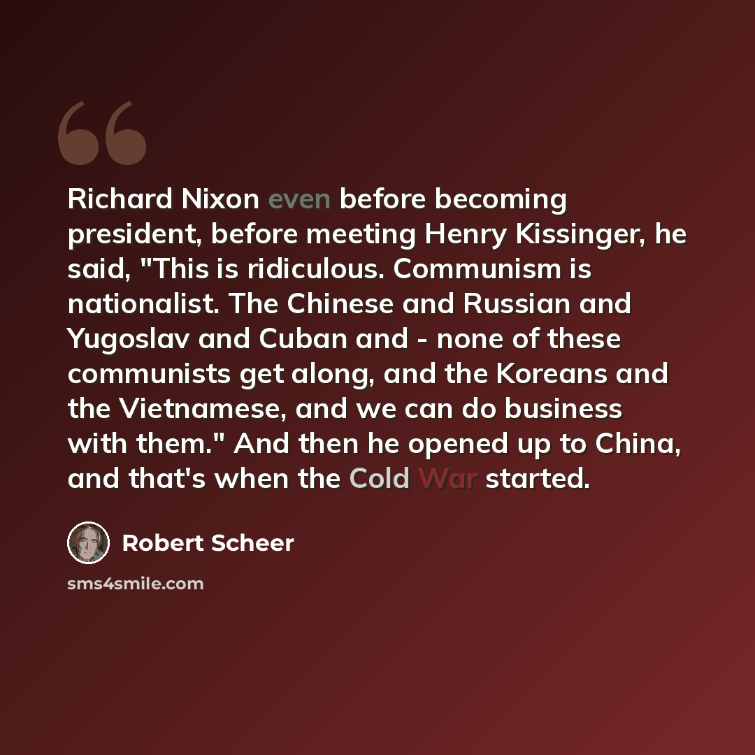 “Richard Nixon even before becoming president, before meeting Henry Kissinger, he said, "This is ridiculous. Communism is nationalist. The Chinese and Russian and Yugoslav and Cuban and - none of these communists get along, and the Koreans and the Vietnamese, and we can do business with them." And…” quote by Robert Scheer