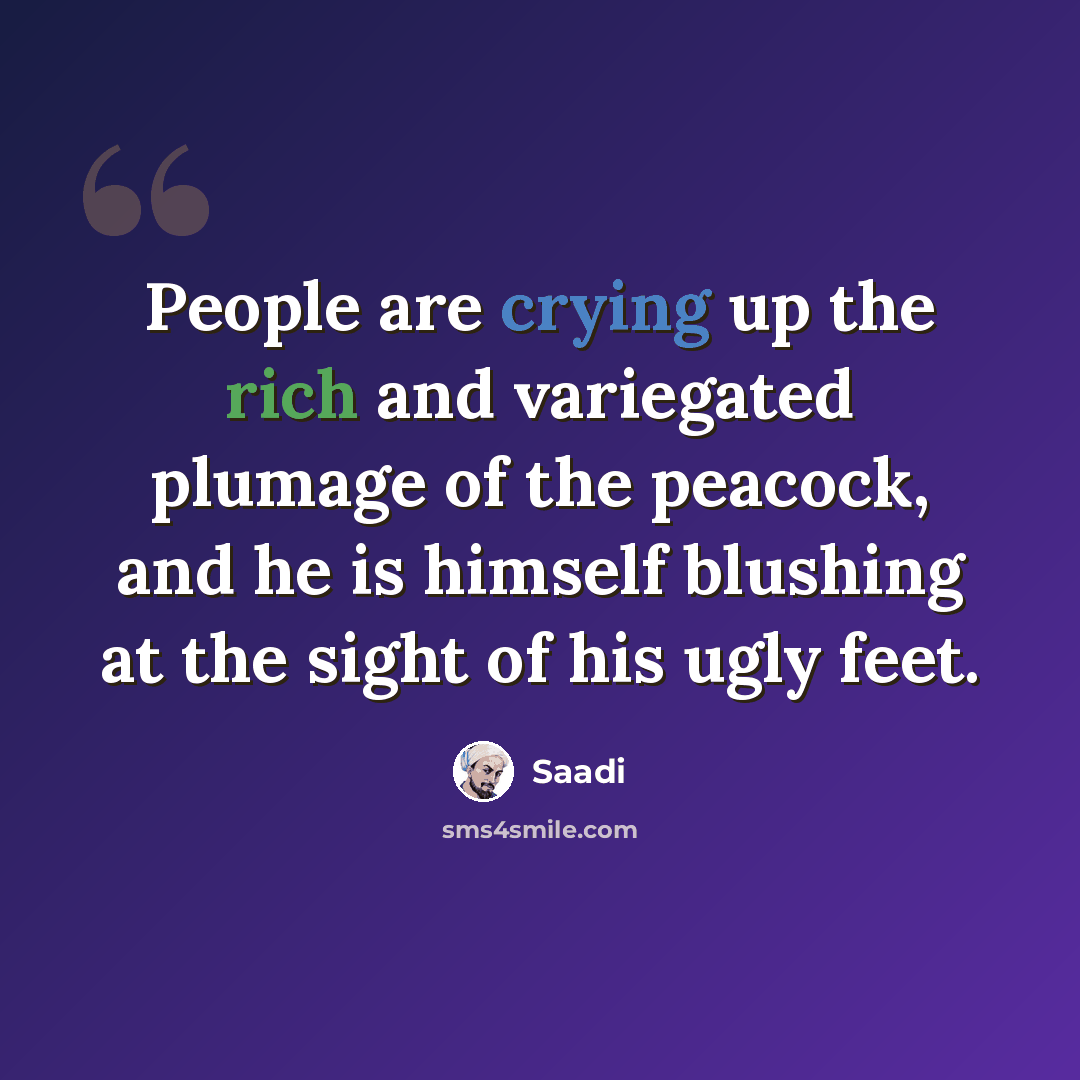 “People are crying up the rich and variegated plumage of the peacock, and he is himself blushing at the sight of his ugly feet.” quote by Saadi
