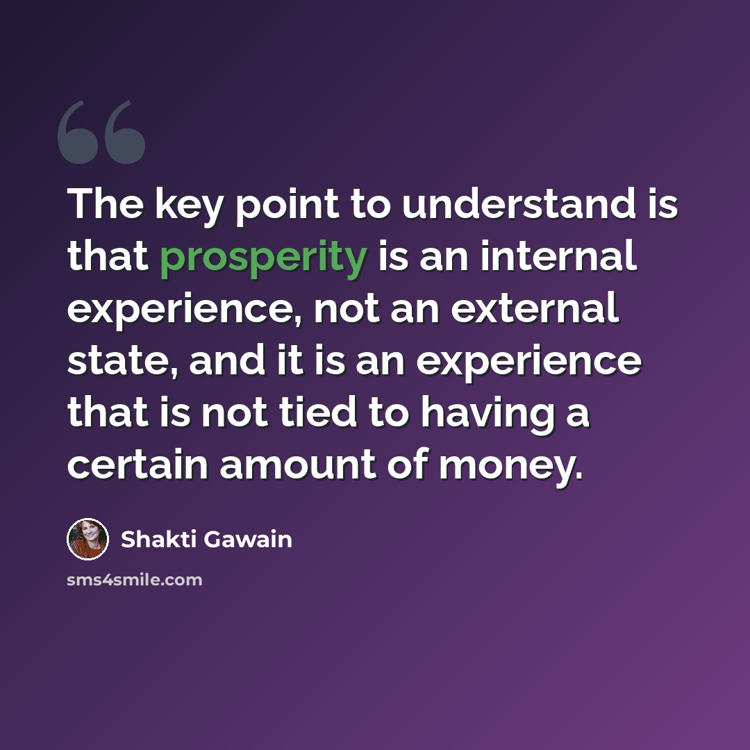 “The key point to understand is that prosperity is an internal experience, not an external state, and it is an experience that is not tied to having a certain amount of money.” quote by Shakti Gawain