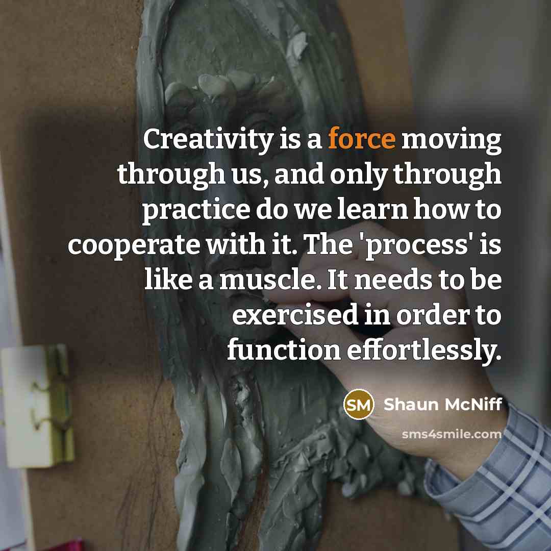“Creativity is a force moving through us, and only through practice do we learn how to cooperate with it. The 'process' is like a muscle. It needs to be exercised in order to function effortlessly.” quote by Shaun McNiff