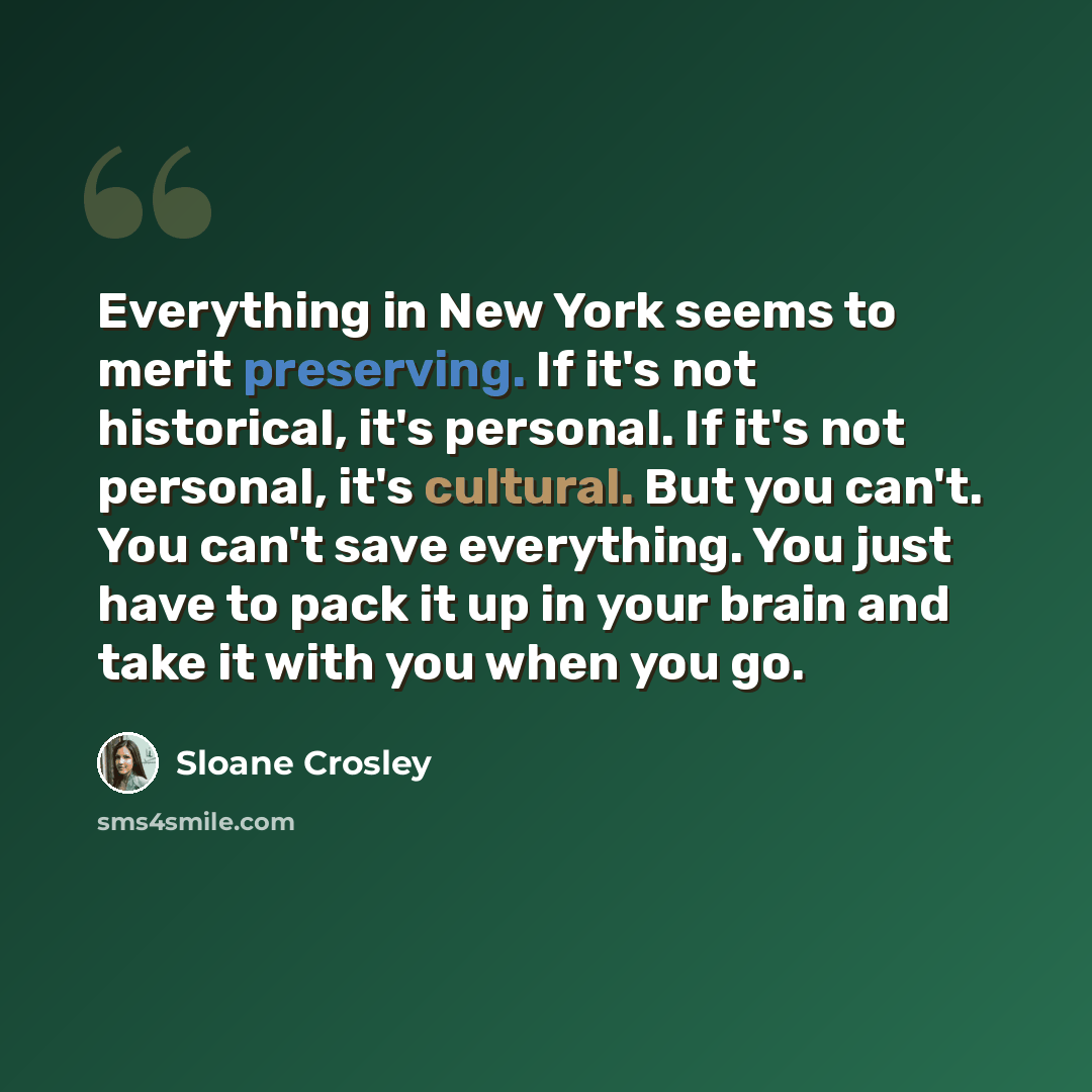 “Everything in New York seems to merit preserving. If it's not historical, it's personal. If it's not personal, it's cultural. But you can't. You can't save everything. You just have to pack it up in your brain and take it with you when you go.” quote by Sloane Crosley