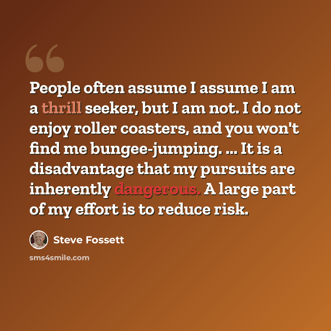 “People often assume I assume I am a thrill seeker, but I am not. I do not enjoy roller coasters, and you won't find me bungee-jumping. ... It is a disadvantage that my pursuits are inherently dangerous. A large part of my effort is to reduce risk.” quote by Steve Fossett