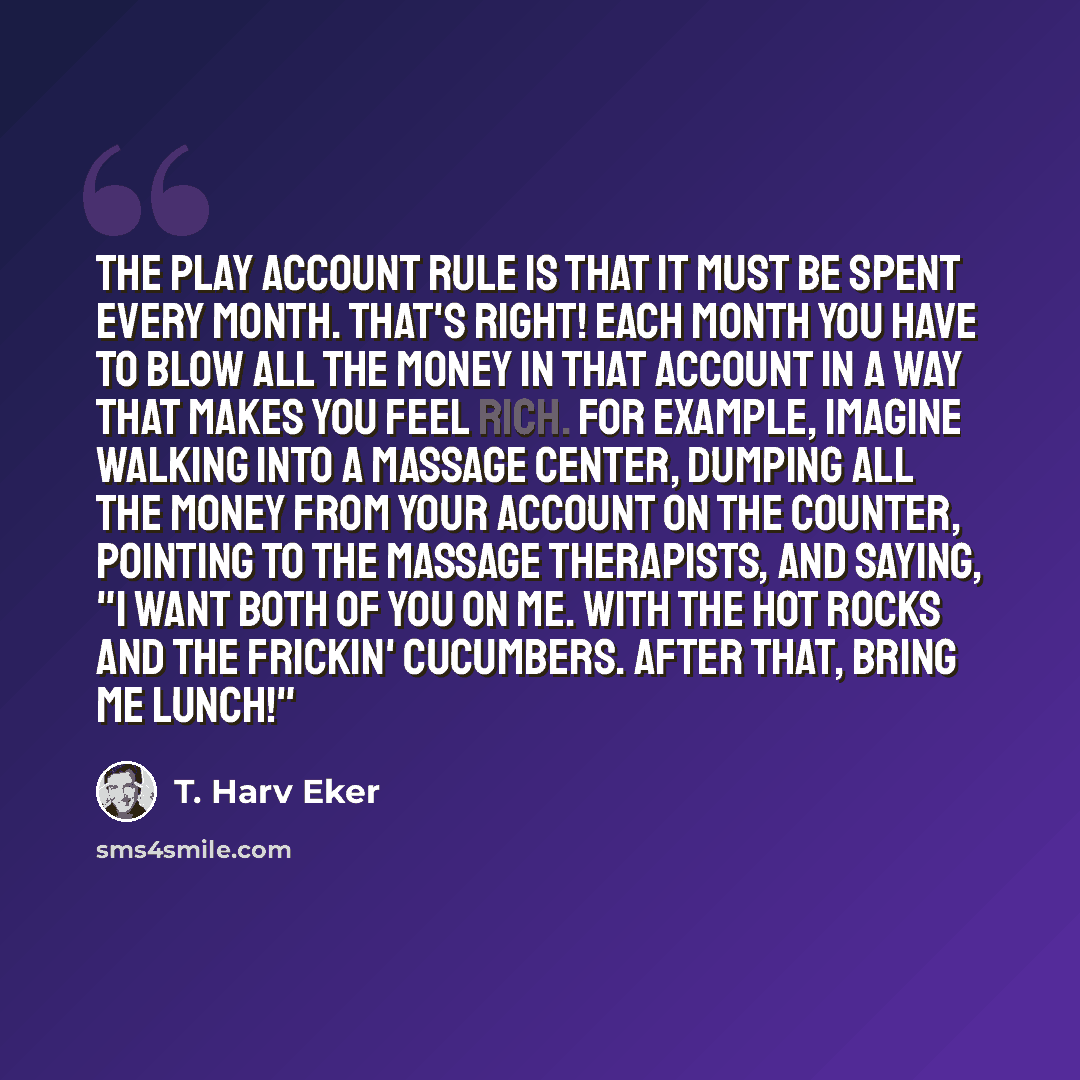 “The play account rule is that it must be spent every month. That's right! Each month you have to blow all the money in that account in a way that makes you feel rich. For example, imagine walking into a massage center, dumping all the money from your account on the counter, pointing to the massage…” quote by T. Harv Eker