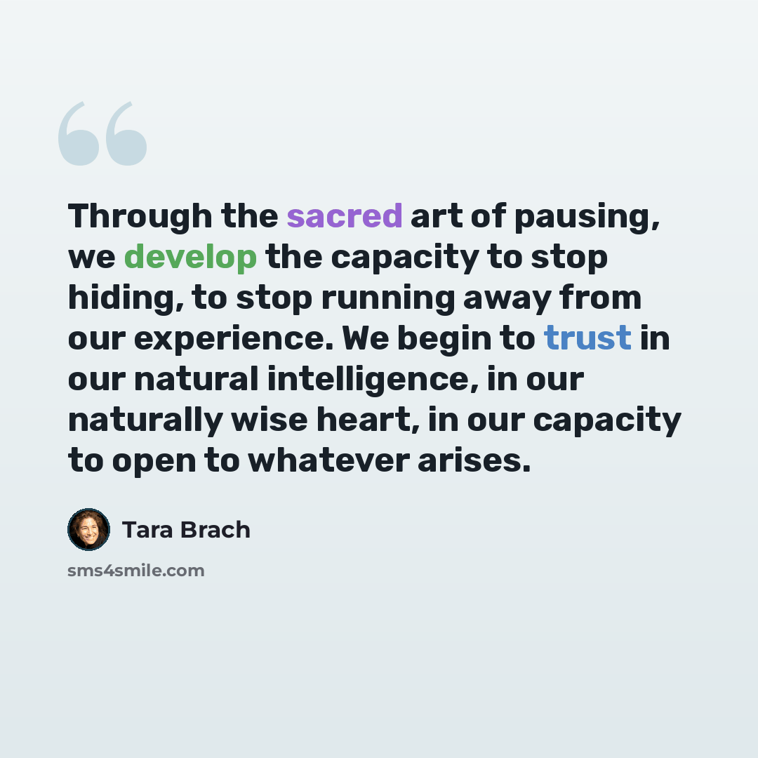 “Through the sacred art of pausing, we develop the capacity to stop hiding, to stop running away from our experience. We begin to trust in our natural intelligence, in our naturally wise heart, in our capacity to open to whatever arises.” quote by Tara Brach