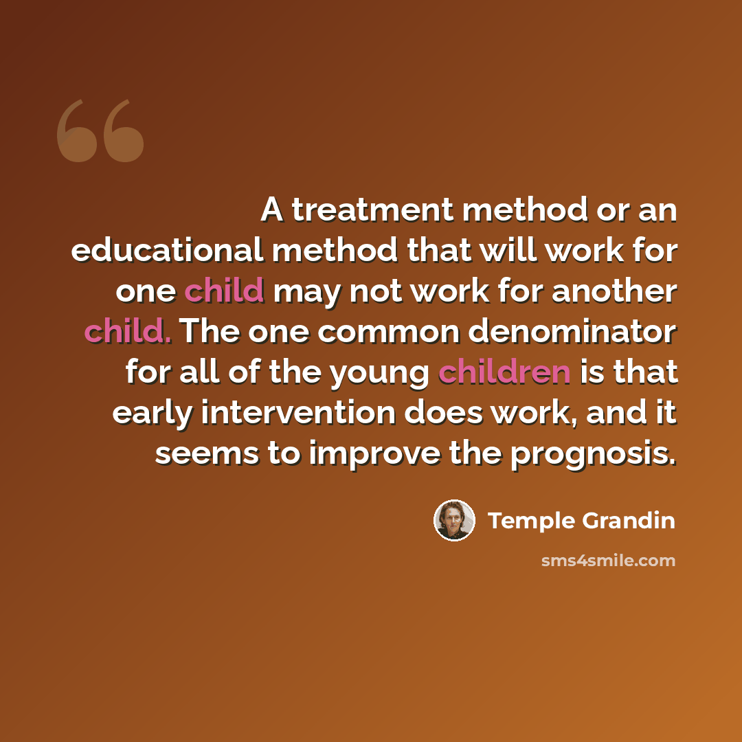 “A treatment method or an educational method that will work for one child may not work for another child. The one common denominator for all of the young children is that early intervention does work, and it seems to improve the prognosis.” quote by Temple Grandin